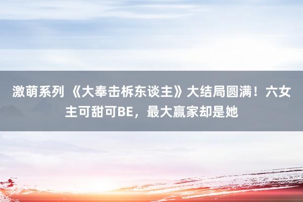 激萌系列 《大奉击柝东谈主》大结局圆满！六女主可甜可BE，最大赢家却是她