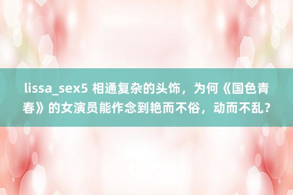 lissa_sex5 相通复杂的头饰，为何《国色青春》的女演员能作念到艳而不俗，动而不乱？