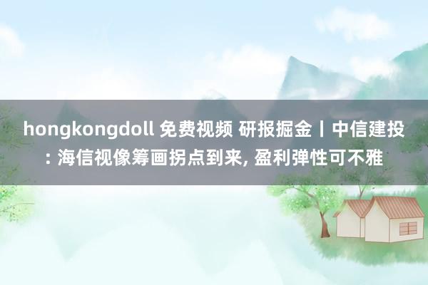 hongkongdoll 免费视频 研报掘金丨中信建投: 海信视像筹画拐点到来， 盈利弹性可不雅