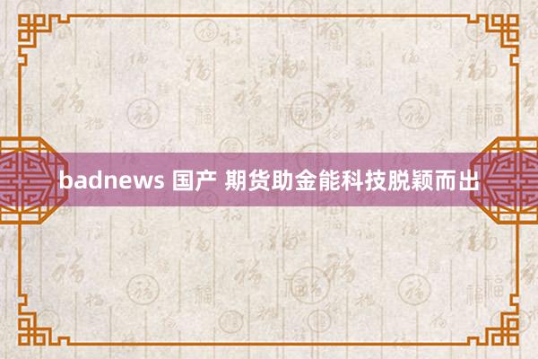 badnews 国产 期货助金能科技脱颖而出