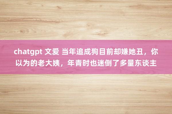 chatgpt 文爱 当年追成狗目前却嫌她丑，你以为的老大姨，年青时也迷倒了多量东谈主