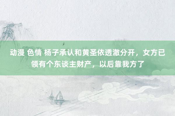 动漫 色情 杨子承认和黄圣依透澈分开，女方已领有个东谈主财产，以后靠我方了