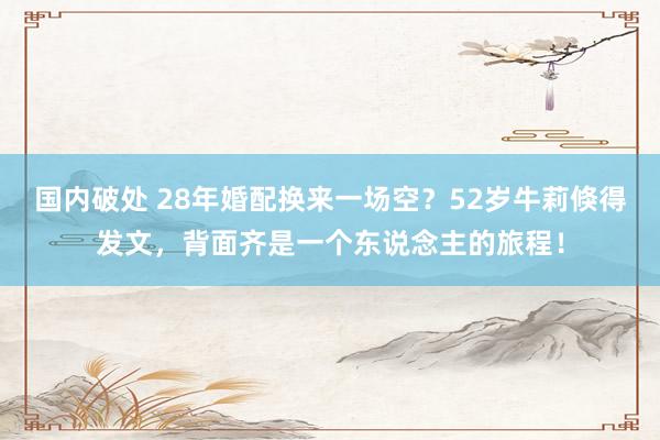 国内破处 28年婚配换来一场空？52岁牛莉倏得发文，背面齐是一个东说念主的旅程！