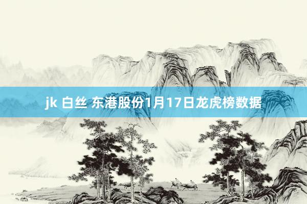 jk 白丝 东港股份1月17日龙虎榜数据