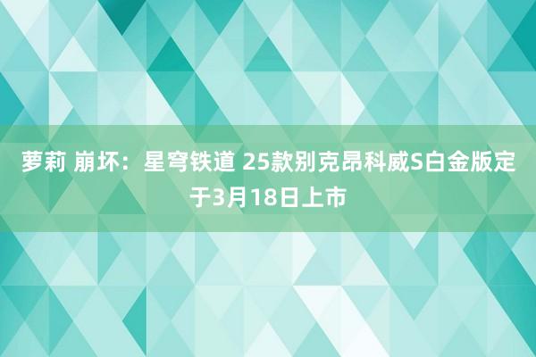 萝莉 崩坏：星穹铁道 25款别克昂科威S白金版定于3月18日上市