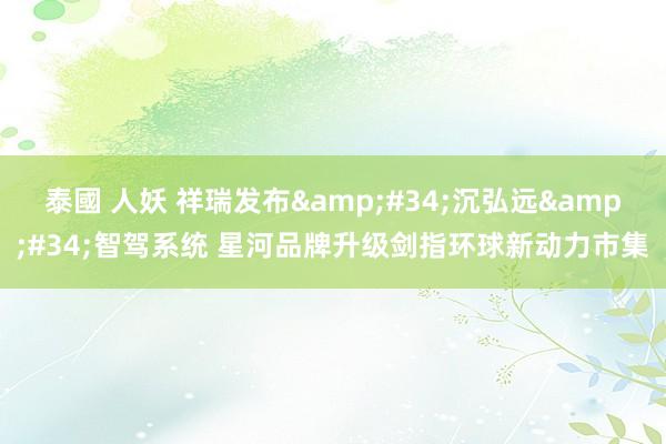 泰國 人妖 祥瑞发布&#34;沉弘远&#34;智驾系统 星河品牌升级剑指环球新动力市集