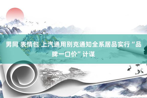 男同 表情包 上汽通用别克通知全系居品实行“品牌一口价”计谋