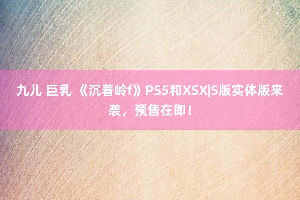 九儿 巨乳 《沉着岭f》PS5和XSX|S版实体版来袭，预售在即！