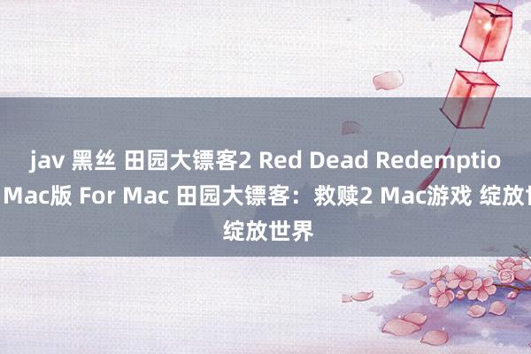 jav 黑丝 田园大镖客2 Red Dead Redemption 2 Mac版 For Mac 田园大镖客：救赎2 Mac游戏 绽放世界