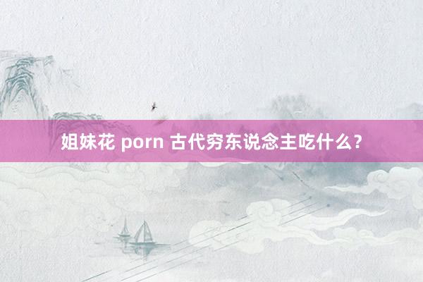 姐妹花 porn 古代穷东说念主吃什么？