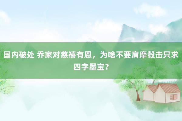 国内破处 乔家对慈禧有恩，为啥不要肩摩毂击只求四字墨宝？