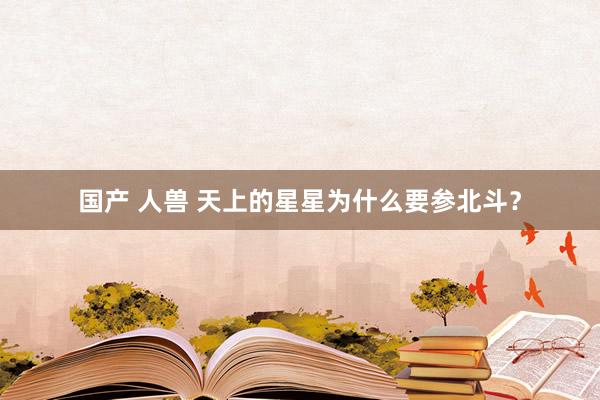 国产 人兽 天上的星星为什么要参北斗？