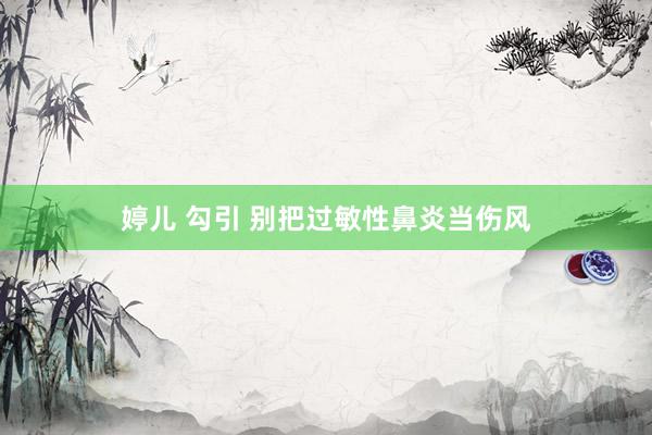 婷儿 勾引 别把过敏性鼻炎当伤风