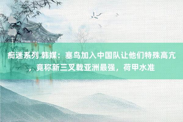 痴迷系列 韩媒：塞鸟加入中国队让他们特殊高亢，竟称新三叉戟亚洲最强，荷甲水准
