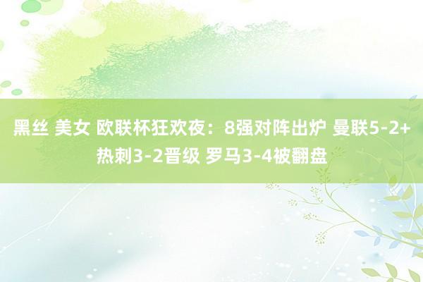 黑丝 美女 欧联杯狂欢夜：8强对阵出炉 曼联5-2+热刺3-2晋级 罗马3-4被翻盘