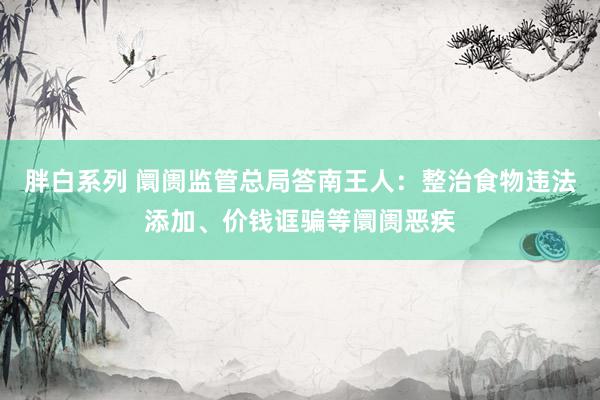 胖白系列 阛阓监管总局答南王人：整治食物违法添加、价钱诓骗等阛阓恶疾