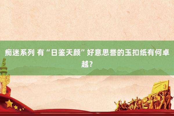 痴迷系列 有“日鉴天颜”好意思誉的玉扣纸有何卓越？