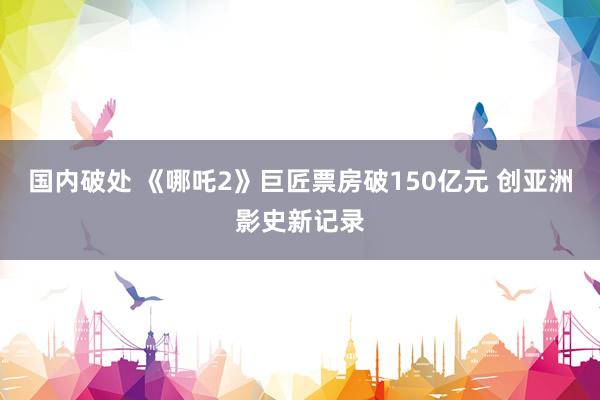国内破处 《哪吒2》巨匠票房破150亿元 创亚洲影史新记录