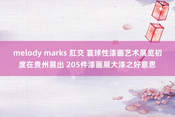 melody marks 肛交 寰球性漆画艺术展览初度在贵州展出 205件漆画展大漆之好意思