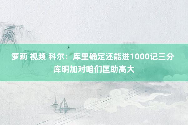 萝莉 视频 科尔：库里确定还能进1000记三分 库明加对咱们匡助高大