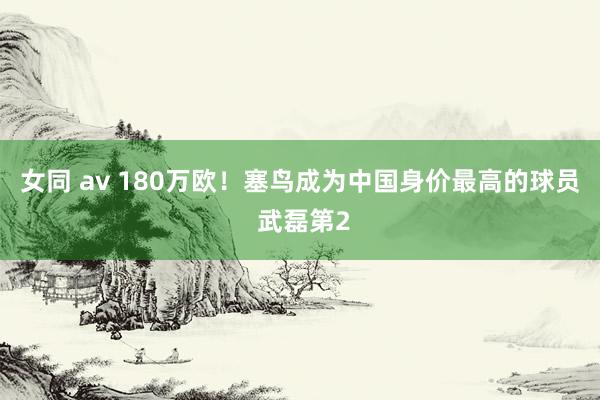 女同 av 180万欧！塞鸟成为中国身价最高的球员 武磊第2