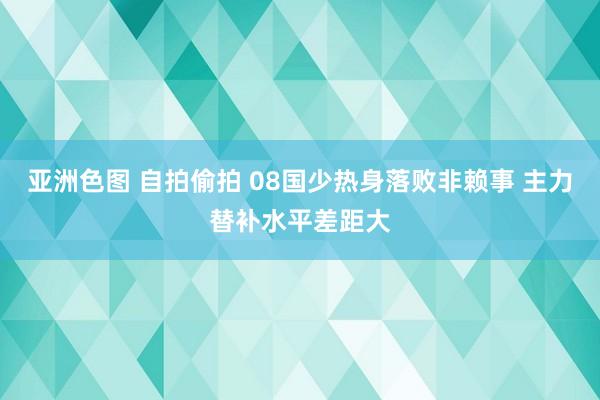 亚洲色图 自拍偷拍 08国少热身落败非赖事 主力替补水平差距大