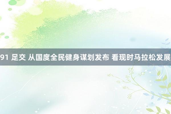 91 足交 从国度全民健身谋划发布 看现时马拉松发展