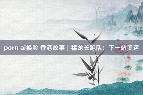 porn ai换脸 香港故事｜猛龙长跑队：下一站奥运
