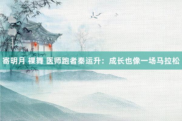 寄明月 裸舞 医师跑者秦运升：成长也像一场马拉松