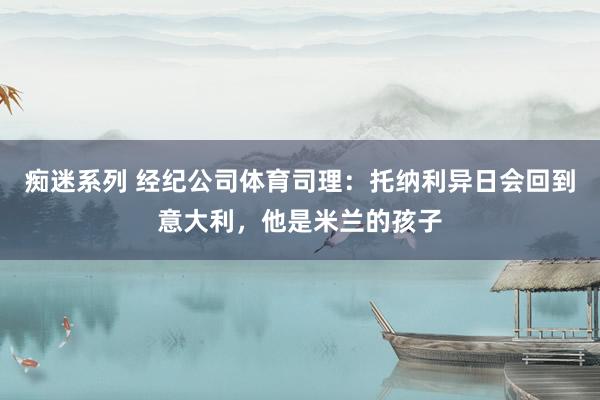 痴迷系列 经纪公司体育司理：托纳利异日会回到意大利，他是米兰的孩子