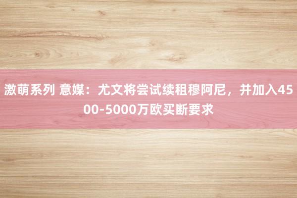 激萌系列 意媒：尤文将尝试续租穆阿尼，并加入4500-5000万欧买断要求