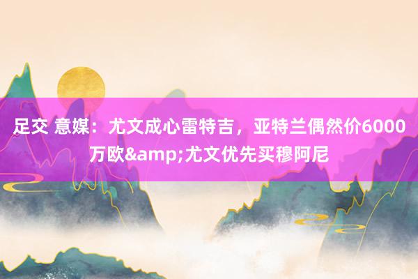 足交 意媒：尤文成心雷特吉，亚特兰偶然价6000万欧&尤文优先买穆阿尼