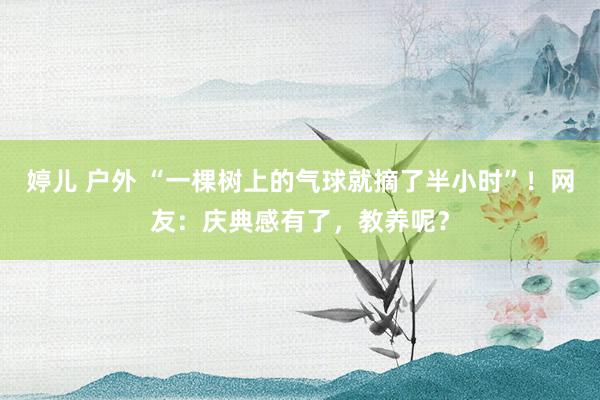 婷儿 户外 “一棵树上的气球就摘了半小时”！网友：庆典感有了，教养呢？