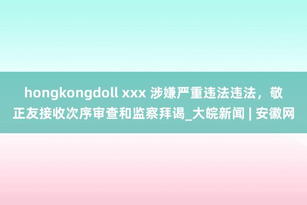 hongkongdoll xxx 涉嫌严重违法违法，敬正友接收次序审查和监察拜谒_大皖新闻 | 安徽网