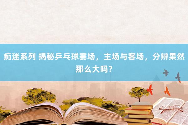 痴迷系列 揭秘乒乓球赛场，主场与客场，分辨果然那么大吗？