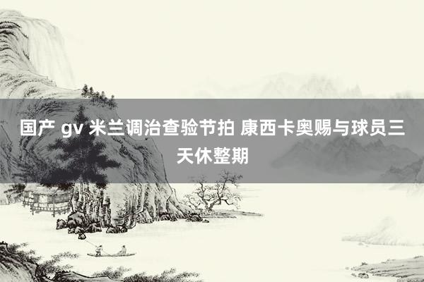 国产 gv 米兰调治查验节拍 康西卡奥赐与球员三天休整期