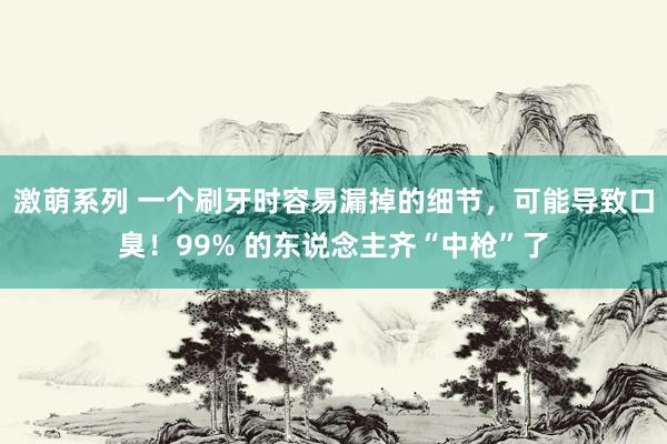 激萌系列 一个刷牙时容易漏掉的细节，可能导致口臭！99% 的东说念主齐“中枪”了