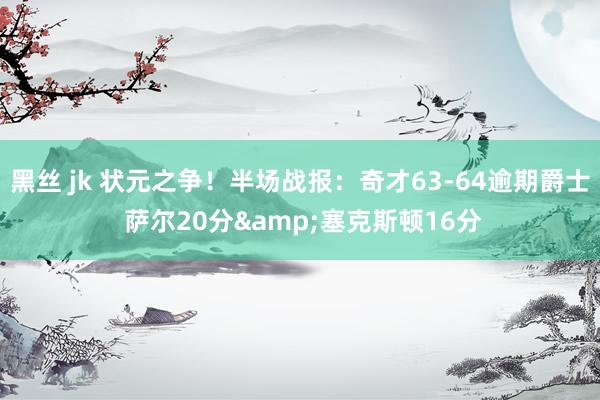 黑丝 jk 状元之争！半场战报：奇才63-64逾期爵士 萨尔20分&塞克斯顿16分