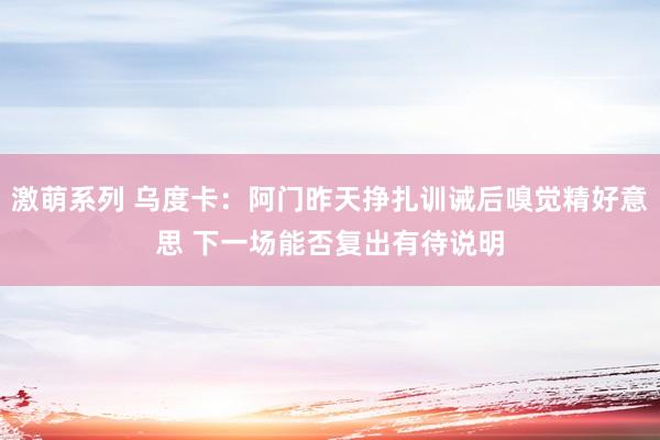 激萌系列 乌度卡：阿门昨天挣扎训诫后嗅觉精好意思 下一场能否复出有待说明