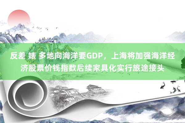 反差 婊 多地向海洋要GDP，上海将加强海洋经济股票价钱指数后续家具化实行旅途接头