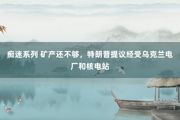 痴迷系列 矿产还不够，特朗普提议经受乌克兰电厂和核电站