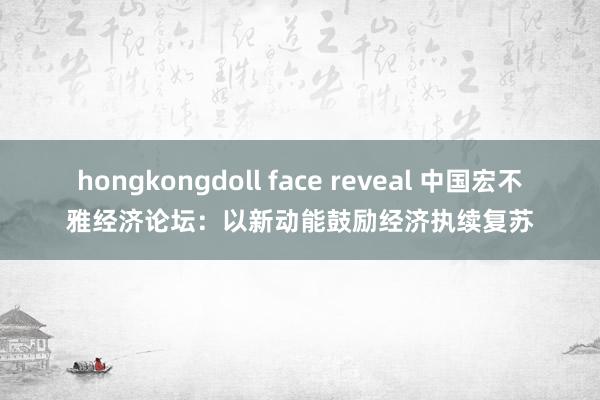 hongkongdoll face reveal 中国宏不雅经济论坛：以新动能鼓励经济执续复苏