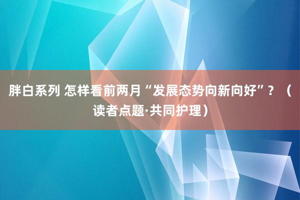 胖白系列 怎样看前两月“发展态势向新向好”？（读者点题·共同护理）