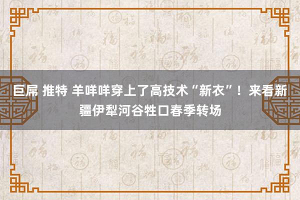 巨屌 推特 羊咩咩穿上了高技术“新衣”！来看新疆伊犁河谷牲口春季转场