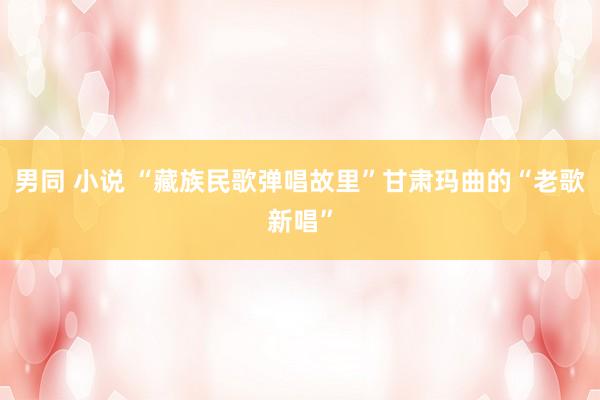 男同 小说 “藏族民歌弹唱故里”甘肃玛曲的“老歌新唱”