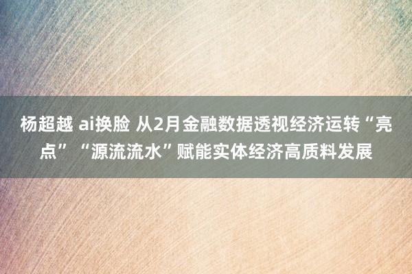 杨超越 ai换脸 从2月金融数据透视经济运转“亮点” “源流流水”赋能实体经济高质料发展