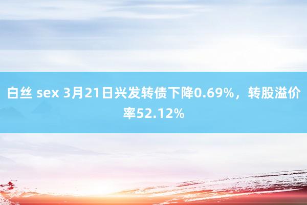 白丝 sex 3月21日兴发转债下降0.69%，转股溢价率52.12%
