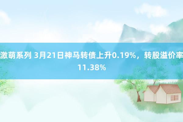 激萌系列 3月21日神马转债上升0.19%，转股溢价率11.38%
