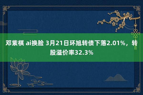 邓紫棋 ai换脸 3月21日环旭转债下落2.01%，转股溢价率32.3%