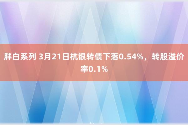胖白系列 3月21日杭银转债下落0.54%，转股溢价率0.1%
